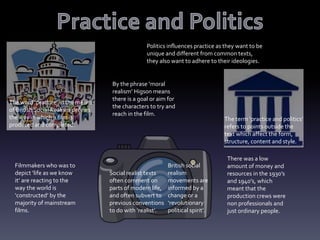 The word ‘practice’ in the means
of British Social Realism defines
the way in which a film is
produced and completed.
Politics influences practice as they want to be
unique and different from common texts,
they also want to adhere to their ideologies.
The term ‘practice and politics’
refers to points outside the
text which affect the form,
structure, content and style.
Filmmakers who was to
depict ‘life as we know
it’ are reacting to the
way the world is
‘constructed’ by the
majority of mainstream
films.
Social realist texts
often comment on
parts of modern life,
and often subvert to
previous conventions
to do with ‘realist’.
British social
realism
movements are
informed by a
change or a
‘revolutionary
political spirit’.
By the phrase ‘moral
realism’ Higson means
there is a goal or aim for
the characters to try and
reach in the film.
There was a low
amount of money and
resources in the 1930’s
and 1940’s, which
meant that the
production crews were
non professionals and
just ordinary people.
 