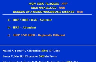 HIGH RISK PLAQUES - HRP
HIGH RISK BLOOD - HRB
BURDEN OF ATHEROTHROMBOSIS DISEASE - BAD
a) HRP / HRB / BAD - Systemic
b) HRP – Abundant
c) HRP AND HRB – Regionally Different
Maseri A, Fuster V, Circulation 2003; 107: 2068
Fuster V, Kim RJ, Circulation 2005 (In Press)
 