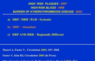 HIGH RISK PLAQUES - HRP
HIGH RISK BLOOD - HRB
BURDEN OF ATHEROTHROMBOSIS DISEASE - BAD
a) HRP / HRB / BAD - Systemic
b) HRP – Abundant
c) HRP AND HRB – Regionally Different
Maseri A, Fuster V, Circulation 2003; 107: 2068
Fuster V, Kim RJ, Circulation 2005 (In Press)
 