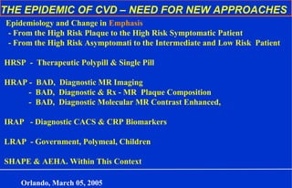 THE EPIDEMIC OF CVD – NEED FOR NEW APPROACHES
Epidemiology and Change in Emphasis
- From the High Risk Plaque to the High Risk Symptomatic Patient
- From the High Risk Asymptomati to the Intermediate and Low Risk Patient
HRSP - Therapeutic Polypill & Single Pill
HRAP - BAD, Diagnostic MR Imaging
- BAD, Diagnostic & Rx - MR Plaque Composition
- BAD, Diagnostic Molecular MR Contrast Enhanced,
IRAP - Diagnostic CACS & CRP Biomarkers
LRAP - Government, Polymeal, Children
SHAPE & AEHA. Within This Context
Orlando, March 05, 2005
 