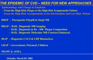 THE EPIDEMIC OF CVD – NEED FOR NEW APPROACHES
Epidemiology and Change in Emphasis
- From the High Risk Plaque to the High Risk Symptomatic Patient
- From the High Risk Asymptomatic to the Intermediate and Low Risk Patient
HRSP - Therapeutic Polypill & Single Pill
HRAP - BAD, Diagnostic MR Imaging
- BAD, Diagnostic & Rx - MR Plaque Composition
- BAD, Diagnostic Molecular MR Contrast Enhanced,
IRAP - Diagnostic CACS & CRP Biomarkers
LRAP - Government, Polymeal, Children
SHAPE & AEHA.
Orlando, March 05, 2005
 