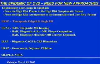 THE EPIDEMIC OF CVD – NEED FOR NEW APPROACHES
Epidemiology and Change in Emphasis
- From the High Risk Plaque to the High Risk Symptomatic Patient
- From the High Risk Asymptomati to the Intermediate and Low Risk Patient
HRSP - Therapeutic Polypill & Single Pill
HRAP - BAD, Diagnostic MR Imaging
- BAD, Diagnostic & Rx - MR Plaque Composition
- BAD, Diagnostic Molecular MR Contrast Enhanced,
IRAP - Diagnostic CACS & CRP Biomarkers
LRAP - Government, Polymeal, Children
SHAPE & AEHA.
Orlando, March 05, 2005
 