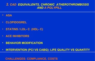 2. CAD EQUIVALENTS, CHRONIC ATHEROTHROMBOSIS
AND A POLYPILL
• ASA
• CLOPIDOGREL
• STATINS / LDL- C (HDL- C)
• ACE INHIBITORS
• BEHAVIOR MODIFICATION
• INTERVENTION (PCI VS CABG): LIFE QUALITY VS QUANTITY
CHALLENGES: COMPLIANCE, COSTS
 