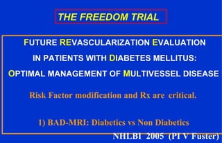 THE FREEDOM TRIAL
FUTURE REVASCULARIZATION EVALUATION
IN PATIENTS WITH DIABETES MELLITUS:
OPTIMAL MANAGEMENT OF MULTIVESSEL DISEASE
Risk Factor modification and Rx are critical.
1) BAD-MRI: Diabetics vs Non Diabetics
NHLBI 2005 (PI V Fuster)
 