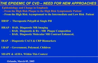 THE EPIDEMIC OF CVD – NEED FOR NEW APPROACHES
Epidemiology and Change in Emphasis
- From the High Risk Plaque to the High Risk Symptomatic Patient
- From the High Risk Asymptomati to the Intermediate and Low Risk Patient
HRSP - Therapeutic Polypill & Single Pill
HRAP - BAD, Diagnostic MR Imaging
- BAD, Diagnostic & Rx - MR Plaque Composition
- BAD, Diagnostic Molecular MR Contrast Enhanced,
IRAP - Diagnostic CACS & CRP Biomarkers
LRAP - Government, Polymeal, Children
SHAPE & AEHA. Within This Context
Orlando, March 05, 2005
 