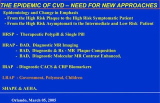 THE EPIDEMIC OF CVD – NEED FOR NEW APPROACHES
Epidemiology and Change in Emphasis
- From the High Risk Plaque to the High Risk Symptomatic Patient
- From the High Risk Asymptomati to the Intermediate and Low Risk Patient
HRSP - Therapeutic Polypill & Single Pill
HRAP - BAD, Diagnostic MR Imaging
- BAD, Diagnostic & Rx - MR Plaque Composition
- BAD, Diagnostic Molecular MR Contrast Enhanced,
IRAP - Diagnostic CACS & CRP Biomarkers
LRAP - Government, Polymeal, Children
SHAPE & AEHA.
Orlando, March 05, 2005
 