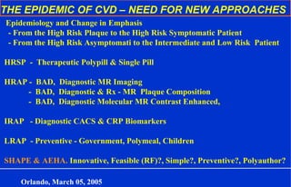 THE EPIDEMIC OF CVD – NEED FOR NEW APPROACHES
Epidemiology and Change in Emphasis
- From the High Risk Plaque to the High Risk Symptomatic Patient
- From the High Risk Asymptomati to the Intermediate and Low Risk Patient
HRSP - Therapeutic Polypill & Single Pill
HRAP - BAD, Diagnostic MR Imaging
- BAD, Diagnostic & Rx - MR Plaque Composition
- BAD, Diagnostic Molecular MR Contrast Enhanced,
IRAP - Diagnostic CACS & CRP Biomarkers
LRAP - Preventive - Government, Polymeal, Children
SHAPE & AEHA. Innovative, Feasible (RF)?, Simple?, Preventive?, Polyauthor?
Orlando, March 05, 2005
 