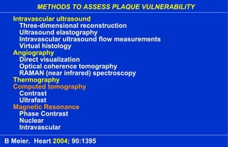 METHODS TO ASSESS PLAQUE VULNERABILITY
Intravascular ultrasound
Three-dimensional reconstruction
Ultrasound elastography
Intravascular ultrasound flow measurements
Virtual histology
Angiography
Direct visualization
Optical coherence tomography
RAMAN (near infrared) spectroscopy
Thermography
Computed tomography
Contrast
Ultrafast
Magnetic Resonance
Phase Contrast
Nuclear
Intravascular
B Meier. Heart 2004; 90:1395
 