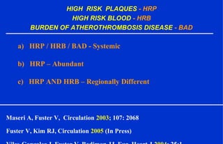 HIGH RISK PLAQUES - HRP
HIGH RISK BLOOD - HRB
BURDEN OF ATHEROTHROMBOSIS DISEASE - BAD
a) HRP / HRB / BAD - Systemic
b) HRP – Abundant
c) HRP AND HRB – Regionally Different
Maseri A, Fuster V, Circulation 2003; 107: 2068
Fuster V, Kim RJ, Circulation 2005 (In Press)
 