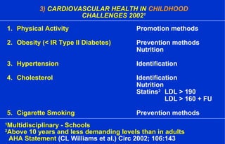 3) CARDIOVASCULAR HEALTH IN CHILDHOOD
CHALLENGES 20021
1
Multidisciplinary - Schools
2
Above 10 years and less demanding levels than in adults
AHA Statement (CL Williams et al.) Circ 2002; 106:143
1. Physical Activity Promotion methods
2. Obesity (< IR Type II Diabetes) Prevention methods
Nutrition
3. Hypertension Identification
4. Cholesterol Identification
Nutrition
Statins2
LDL > 190
LDL > 160 + FU
5. Cigarette Smoking Prevention methods
 