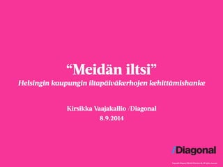 Copyright Diagonal Mental Structure Oy. All rights reserved. 
“Meidän iltsi” 
Helsingin kaupungin iltapäiväkerhojen kehittämishanke 
Kirsikka Vaajakallio /Diagonal 
8.9.2014 
 