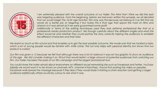 I am extremely pleased with the overall outcome of our trailer. The think that I think we did the best
                       was targeting audience. From the beginning, before we had even written the synopsis, we all decided
                       that we would target the 16-25 age bracket. Not only was this because we belong to it so felt that we
                       would do a better job at targeting it but today this is that age that spend the most on films and
                       cinema to it was almost as if we were guaranteed some profit.
                       Additionally in terms of the editing techniques used they look extreme professional like that of a
                       professional media production product. We though carefully about the different angles and what the
                       effect would be and whether they could portray the story correctly helping the audience to establish
                       the different characters and their roles.

We learnt so much as film school and that enables us to get the best possible outcome. We made sure that we tackled a topic
which a lot of young people would be familiar with- knife crime. This not only helps with personal identity but shows that our
product is current.

Our film was given a 15 because we felt that although there was a lot of violence it was not too graphic to show an audience
of this age. We did consider making it an 18 but that would restrict a large amount of potential audiences from watching our
film. Our trailer has been the basis of our film campaign and the largest promotional tool.
You could share the trailer almost about everywhere on different social networking site such as Facebook and twitter, YouTube
(ideally we would want it to be shown on channels: MTV, channel 4 franchise). I found that posting the video on peoples
Facebook walls spread the message because if they likes it they would share it starting a chain reaction and getting a larger
audience additionally others would be curious to see what it was.
 