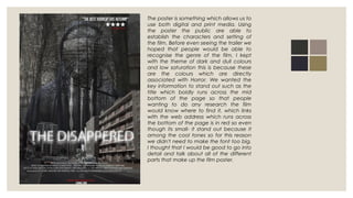 The poster is something which allows us to
use both digital and print media. Using
the poster the public are able to
establish the characters and setting of
the film. Before even seeing the trailer we
hoped that people would be able to
recognise the genre of the film. I kept
with the theme of dark and dull colours
and low saturation this is because these
are the colours which are directly
associated with Horror. We wanted the
key information to stand out such as the
title which boldly runs across the mid
bottom of the page so that people
wanting to do any research the film
would know where to find it, which links
with the web address which runs across
the bottom of the page is in red so even
though its small- it stand out because it
among the cool tones so for this reason
we didn't need to make the font too big.
I thought that I would be good to go into
detail and talk about all of the different
parts that make up the film poster.
 