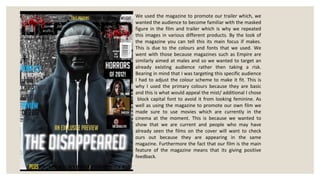 We used the magazine to promote our trailer which, we
wanted the audience to become familiar with the masked
figure in the film and trailer which is why we repeated
this images in various different products. By the look of
the magazine you can tell this its main focus if makes.
This is due to the colours and fonts that we used. We
went with those because magazines such as Empire are
similarly aimed at males and so we wanted to target an
already existing audience rather then taking a risk.
Bearing in mind that I was targeting this specific audience
I had to adjust the colour scheme to make it fit. This is
why I used the primary colours because they are basic
and this is what would appeal the mist/ additional I chose
 block capital font to avoid it from looking feminine. As
well as using the magazine to promote our own film we
made sure to use movies which are currently in the
cinema at the moment. This is because we wanted to
show that we are current and people who may have
already seen the films on the cover will want to check
ours out because they are appearing in the same
magazine. Furthermore the fact that our film is the main
feature of the magazine means that its giving positive
feedback.
 
