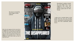 By putting it in yellow it stands
                                                        out and people like to buy
                                                        magazines that come with
                                                        freebies so it’s as if they are
                                                        getting a good value for their
                                                        money.
                 We chose to include film
                 which target a similar
                 audience

                                                   I made sure to include blood so that
                                                   people that this issue was all about
                                                   horror and people connote blood with
                                                   horror and more specifically slasher
                                                   horror.




Other then the magazine title the movie title is
the biggest font on the screen so the audience
are drawn into it and they become aware that
this is the main feature. The name of the film
makes you want to read about it because you
begging to ask questions such as ‘who has
disappeared’ which would make you want to
read more into it
 