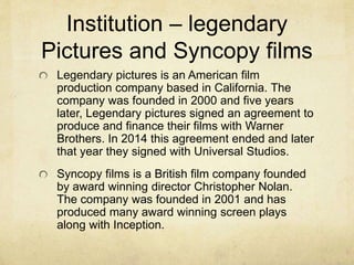 Institution – legendary 
Pictures and Syncopy films 
Legendary pictures is an American film 
production company based in California. The 
company was founded in 2000 and five years 
later, Legendary pictures signed an agreement to 
produce and finance their films with Warner 
Brothers. In 2014 this agreement ended and later 
that year they signed with Universal Studios. 
Syncopy films is a British film company founded 
by award winning director Christopher Nolan. 
The company was founded in 2001 and has 
produced many award winning screen plays 
along with Inception. 
 