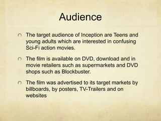 Audience 
The target audience of Inception are Teens and 
young adults which are interested in confusing 
Sci-Fi action movies. 
The film is available on DVD, download and in 
movie retailers such as supermarkets and DVD 
shops such as Blockbuster. 
The film was advertised to its target markets by 
billboards, by posters, TV-Trailers and on 
websites 
 