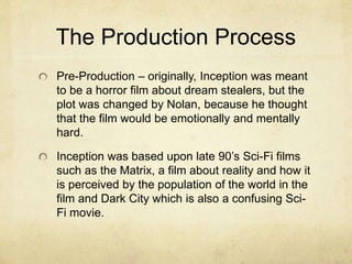 The Production Process 
Pre-Production – originally, Inception was meant 
to be a horror film about dream stealers, but the 
plot was changed by Nolan, because he thought 
that the film would be emotionally and mentally 
hard. 
Inception was based upon late 90’s Sci-Fi films 
such as the Matrix, a film about reality and how it 
is perceived by the population of the world in the 
film and Dark City which is also a confusing Sci- 
Fi movie. 
 