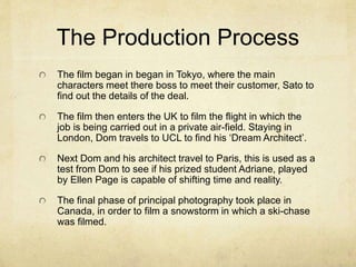 The Production Process 
The film began in began in Tokyo, where the main 
characters meet there boss to meet their customer, Sato to 
find out the details of the deal. 
The film then enters the UK to film the flight in which the 
job is being carried out in a private air-field. Staying in 
London, Dom travels to UCL to find his ‘Dream Architect’. 
Next Dom and his architect travel to Paris, this is used as a 
test from Dom to see if his prized student Adriane, played 
by Ellen Page is capable of shifting time and reality. 
The final phase of principal photography took place in 
Canada, in order to film a snowstorm in which a ski-chase 
was filmed. 
 