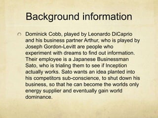 Background information 
Dominick Cobb, played by Leonardo DiCaprio 
and his business partner Arthur, who is played by 
Joseph Gordon-Levitt are people who 
experiment with dreams to find out information. 
Their employee is a Japanese Businessman 
Sato, who is trialing them to see if Inception 
actually works. Sato wants an idea planted into 
his competitors sub-conscience, to shut down his 
business, so that he can become the worlds only 
energy supplier and eventually gain world 
dominance. 
 