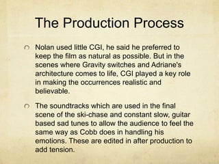 The Production Process 
Nolan used little CGI, he said he preferred to 
keep the film as natural as possible. But in the 
scenes where Gravity switches and Adriane's 
architecture comes to life, CGI played a key role 
in making the occurrences realistic and 
believable. 
The soundtracks which are used in the final 
scene of the ski-chase and constant slow, guitar 
based sad tunes to allow the audience to feel the 
same way as Cobb does in handling his 
emotions. These are edited in after production to 
add tension. 
