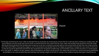 ANCILLARY TEXT
Digipak
On the day of shooting the music video we decided that we would also do several photo-shoots that we could use when creating our ancillary texts. We
found that this not only would save time for both us and the band but also meant that the music video and ancillary texts would link and look similar.
We found that by doing this the ancillary texts turned out to be very successful as we were able to have actual shoots of both the main singer and the
rest of the band. When choosing the images to use for the products we decided that for the digital we wanted to included the main artists on the front
so that she would be advertised and that her face would become recognized straight away, we found that a close up shot was best as it would expose
her to the public. In addition we also wanted a shot of the band so we used a group picture, this meant that the band as a whole were being established,
we decided to use a picture were they were laid back and having a laugh as we want to convey to the audience exactly what type of band they are.
 