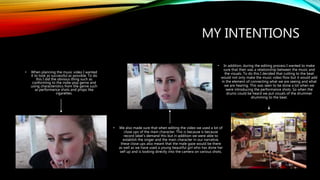 MY INTENTIONS
• When planning the music video I wanted
it to look as successful as possible. To do
this I did the obvious thing such as
conforming to the indie-pop genre and
using characteristics from the genre such
as performance shots and props like
cigarettes.
• We also made sure that when editing the video we used a lot of
close ups of the main character. This is because is because
record label’s demand this but in addition we were able to
establish the singer and the main character in our narrative,
these close ups also meant that the male gaze would be there
as well as we have used a young beautiful girl who has done her
self up and is looking directly into the camera on various shots.
• In addition, during the editing process I wanted to make
sure that their was a relationship between the music and
the visuals. To do this I decided that cutting to the beat
would not only make the music video flow but it would add
in the element of connecting what we are seeing and what
we are hearing. This was seen to be done a lot when we
were introducing the performance shots. So when the
drums could be heard we put visuals of the drummer
drumming to the beat.
 