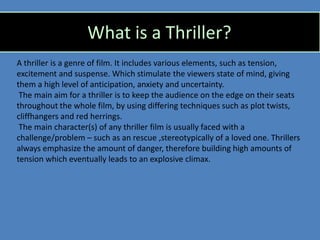What is a Thriller?
A thriller is a genre of film. It includes various elements, such as tension,
excitement and suspense. Which stimulate the viewers state of mind, giving
them a high level of anticipation, anxiety and uncertainty.
 The main aim for a thriller is to keep the audience on the edge on their seats
throughout the whole film, by using differing techniques such as plot twists,
cliffhangers and red herrings.
 The main character(s) of any thriller film is usually faced with a
challenge/problem – such as an rescue ,stereotypically of a loved one. Thrillers
always emphasize the amount of danger, therefore building high amounts of
tension which eventually leads to an explosive climax.
 