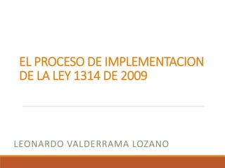 EL PROCESO DE IMPLEMENTACION
DE LA LEY 1314 DE 2009
LEONARDO VALDERRAMA LOZANO
 