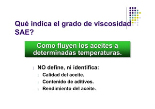 Qué indica el grado de viscosidad
SAE?
      Como fluyen los aceites a
      Como fluyen los aceites a
     determinadas temperaturas.
     determinadas temperaturas.

     l   NO define, ni identifica:
         l   Calidad del aceite.
         l   Contenido de aditivos.
         l   Rendimiento del aceite.
 