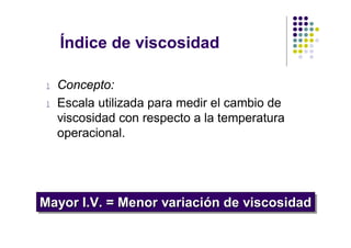 Índice de viscosidad

l   Concepto:
l   Escala utilizada para medir el cambio de
    viscosidad con respecto a la temperatura
    operacional.




Mayor I.V. = Menor variación de viscosidad
Mayor I.V. = Menor variación de viscosidad
 