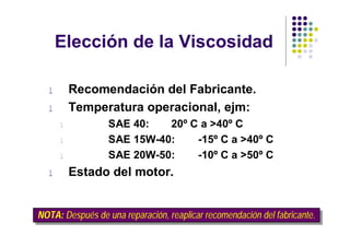 Elección de la Viscosidad

  l       Recomendación del Fabricante.
  l       Temperatura operacional, ejm:
      l           SAE 40:   20º C a >40º C
      l           SAE 15W-40:    -15º C a >40º C
      l           SAE 20W-50:    -10º C a >50º C
  l       Estado del motor.


NOTA: Después de una reparación, reaplicar recomendación del fabricante.
NOTA: Después de una reparación, reaplicar recomendación del fabricante.
 