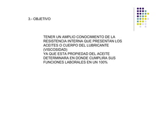3.- OBJETIVO




        TENER UN AMPLIO CONOCIMIENTO DE LA
        RESISTENCIA INTERNA QUE PRESENTAN LOS
        ACEITES O CUERPO DEL LUBRICANTE
        (VISCOSIDAD)
        YA QUE ESTA PROPIEDAD DEL ACEITE
        DETERMINARA EN DONDE CUMPLIRA SUS
        FUNCIONES LABORALES EN UN 100%
 