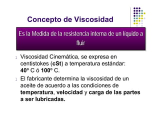 Concepto de Viscosidad
    Es la Medida de la resistencia interna de un llíquido a
    Es la Medida de la resistencia interna de un íquido a
                             fluir
                              fluir
l   Viscosidad Cinemática, se expresa en
    centistokes (cSt) a temperatura estándar:
    40º C ó 100º C.
l   El fabricante determina la viscosidad de un
    aceite de acuerdo a las condiciones de
    temperatura, velocidad y carga de las partes
    a ser lubricadas.
 