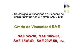 § Se designa la viscosidad en un aceite de
  uso automotriz por la Norma SAE J300:


  Grado de Viscosidad SAE

   SAE 5W-30, SAE 10W-30,
 SAE 15W-40, SAE 20W-50, etc.
 