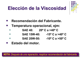 Elección de la Viscosidad Recomendación del Fabricante. Temperatura operacional, ejm: SAE 40:   20º C a >40º C   SAE 15W-40:  -15º C a >40º C SAE 20W-50:  -10º C a >50º C Estado del motor. NOTA:  Después de una reparación, reaplicar recomendación del fabricante. 