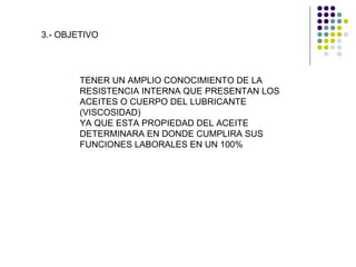 3.- OBJETIVO TENER UN AMPLIO CONOCIMIENTO DE LA RESISTENCIA INTERNA QUE PRESENTAN LOS ACEITES O CUERPO DEL LUBRICANTE (VISCOSIDAD)  YA QUE ESTA PROPIEDAD DEL ACEITE DETERMINARA EN DONDE CUMPLIRA SUS FUNCIONES LABORALES EN UN 100% 