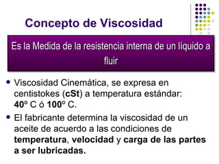 Concepto de  Viscosidad Viscosidad Cinemática, s e expresa en centistokes ( cSt ) a temperatura estándar:  40 º  C  ó  100 º C . El fabricante d e termina  la viscosidad  d e un aceite   de  acuerdo a las condiciones de  temperatura ,  velocidad  y  carga de las partes a ser lubricadas. Es la Medida de  la resistencia interna de un líquido a   fluir 