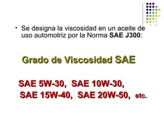 Se d esigna la viscosidad en un aceite de uso automotriz  por la Norma   SAE J300 : Grado de Viscosidad   SAE   SAE 5W-30,   SAE 10W-30,  SAE 15W-40,   SAE 20W-50,  etc. 