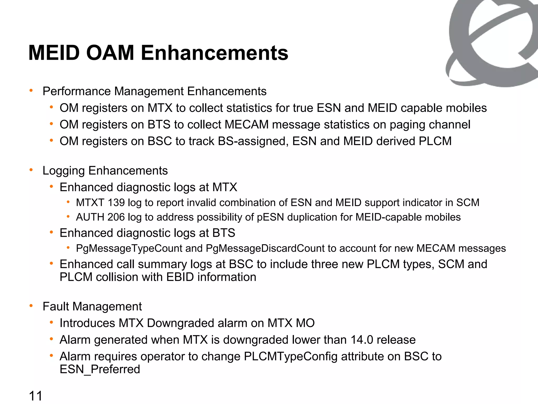 11
MEID OAM Enhancements
• Performance Management Enhancements
• OM registers on MTX to collect statistics for true ESN and MEID capable mobiles
• OM registers on BTS to collect MECAM message statistics on paging channel
• OM registers on BSC to track BS-assigned, ESN and MEID derived PLCM
• Logging Enhancements
• Enhanced diagnostic logs at MTX
• MTXT 139 log to report invalid combination of ESN and MEID support indicator in SCM
• AUTH 206 log to address possibility of pESN duplication for MEID-capable mobiles
• Enhanced diagnostic logs at BTS
• PgMessageTypeCount and PgMessageDiscardCount to account for new MECAM messages
• Enhanced call summary logs at BSC to include three new PLCM types, SCM and
PLCM collision with EBID information
• Fault Management
• Introduces MTX Downgraded alarm on MTX MO
• Alarm generated when MTX is downgraded lower than 14.0 release
• Alarm requires operator to change PLCMTypeConfig attribute on BSC to
ESN_Preferred
 