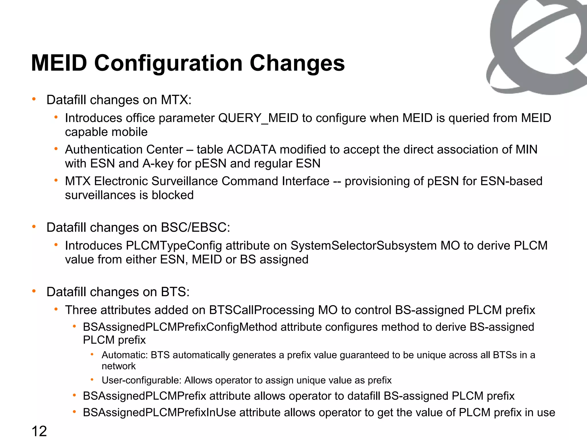 12
MEID Configuration Changes
• Datafill changes on MTX:
• Introduces office parameter QUERY_MEID to configure when MEID is queried from MEID
capable mobile
• Authentication Center – table ACDATA modified to accept the direct association of MIN
with ESN and A-key for pESN and regular ESN
• MTX Electronic Surveillance Command Interface -- provisioning of pESN for ESN-based
surveillances is blocked
• Datafill changes on BSC/EBSC:
• Introduces PLCMTypeConfig attribute on SystemSelectorSubsystem MO to derive PLCM
value from either ESN, MEID or BS assigned
• Datafill changes on BTS:
• Three attributes added on BTSCallProcessing MO to control BS-assigned PLCM prefix
• BSAssignedPLCMPrefixConfigMethod attribute configures method to derive BS-assigned
PLCM prefix
• Automatic: BTS automatically generates a prefix value guaranteed to be unique across all BTSs in a
network
• User-configurable: Allows operator to assign unique value as prefix
• BSAssignedPLCMPrefix attribute allows operator to datafill BS-assigned PLCM prefix
• BSAssignedPLCMPrefixInUse attribute allows operator to get the value of PLCM prefix in use
 
