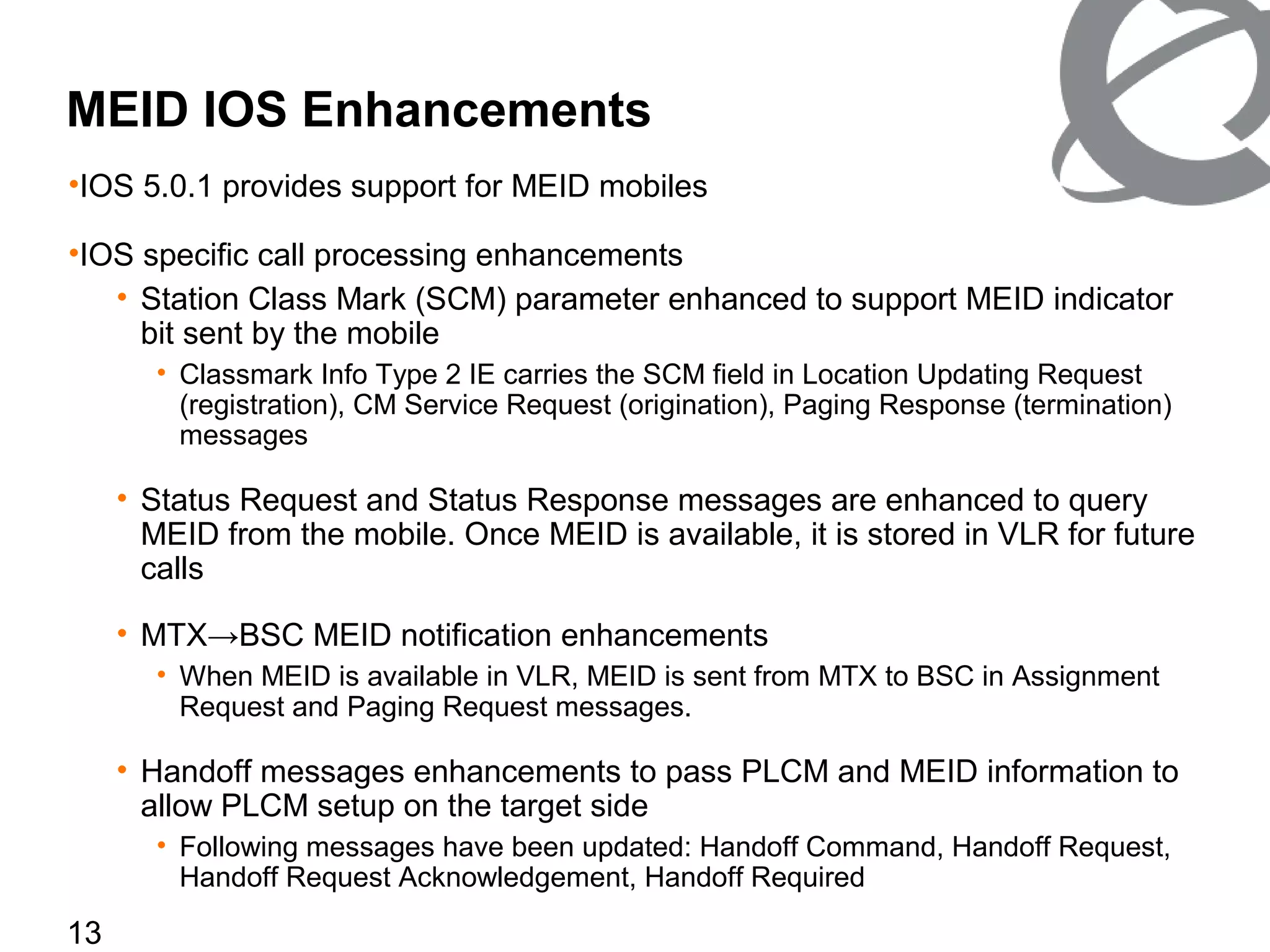 13
MEID IOS Enhancements
•IOS 5.0.1 provides support for MEID mobiles
•IOS specific call processing enhancements
• Station Class Mark (SCM) parameter enhanced to support MEID indicator
bit sent by the mobile
• Classmark Info Type 2 IE carries the SCM field in Location Updating Request
(registration), CM Service Request (origination), Paging Response (termination)
messages
• Status Request and Status Response messages are enhanced to query
MEID from the mobile. Once MEID is available, it is stored in VLR for future
calls
• MTX→BSC MEID notification enhancements
• When MEID is available in VLR, MEID is sent from MTX to BSC in Assignment
Request and Paging Request messages.
• Handoff messages enhancements to pass PLCM and MEID information to
allow PLCM setup on the target side
• Following messages have been updated: Handoff Command, Handoff Request,
Handoff Request Acknowledgement, Handoff Required
 