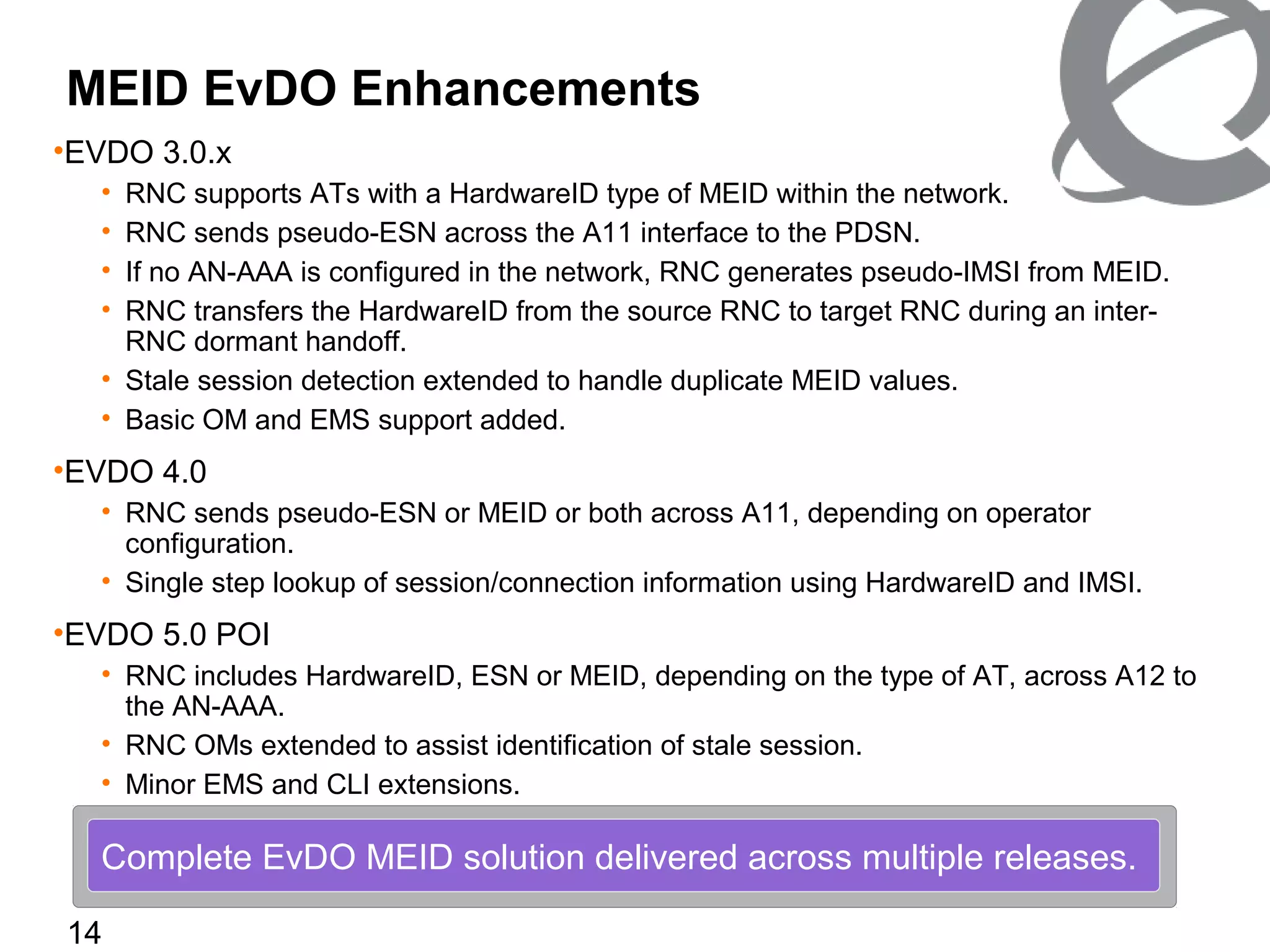 14
MEID EvDO Enhancements
•EVDO 3.0.x
• RNC supports ATs with a HardwareID type of MEID within the network.
• RNC sends pseudo-ESN across the A11 interface to the PDSN.
• If no AN-AAA is configured in the network, RNC generates pseudo-IMSI from MEID.
• RNC transfers the HardwareID from the source RNC to target RNC during an inter-
RNC dormant handoff.
• Stale session detection extended to handle duplicate MEID values.
• Basic OM and EMS support added.
•EVDO 4.0
• RNC sends pseudo-ESN or MEID or both across A11, depending on operator
configuration.
• Single step lookup of session/connection information using HardwareID and IMSI.
•EVDO 5.0 POI
• RNC includes HardwareID, ESN or MEID, depending on the type of AT, across A12 to
the AN-AAA.
• RNC OMs extended to assist identification of stale session.
• Minor EMS and CLI extensions.
Complete EvDO MEID solution delivered across multiple releases.
 