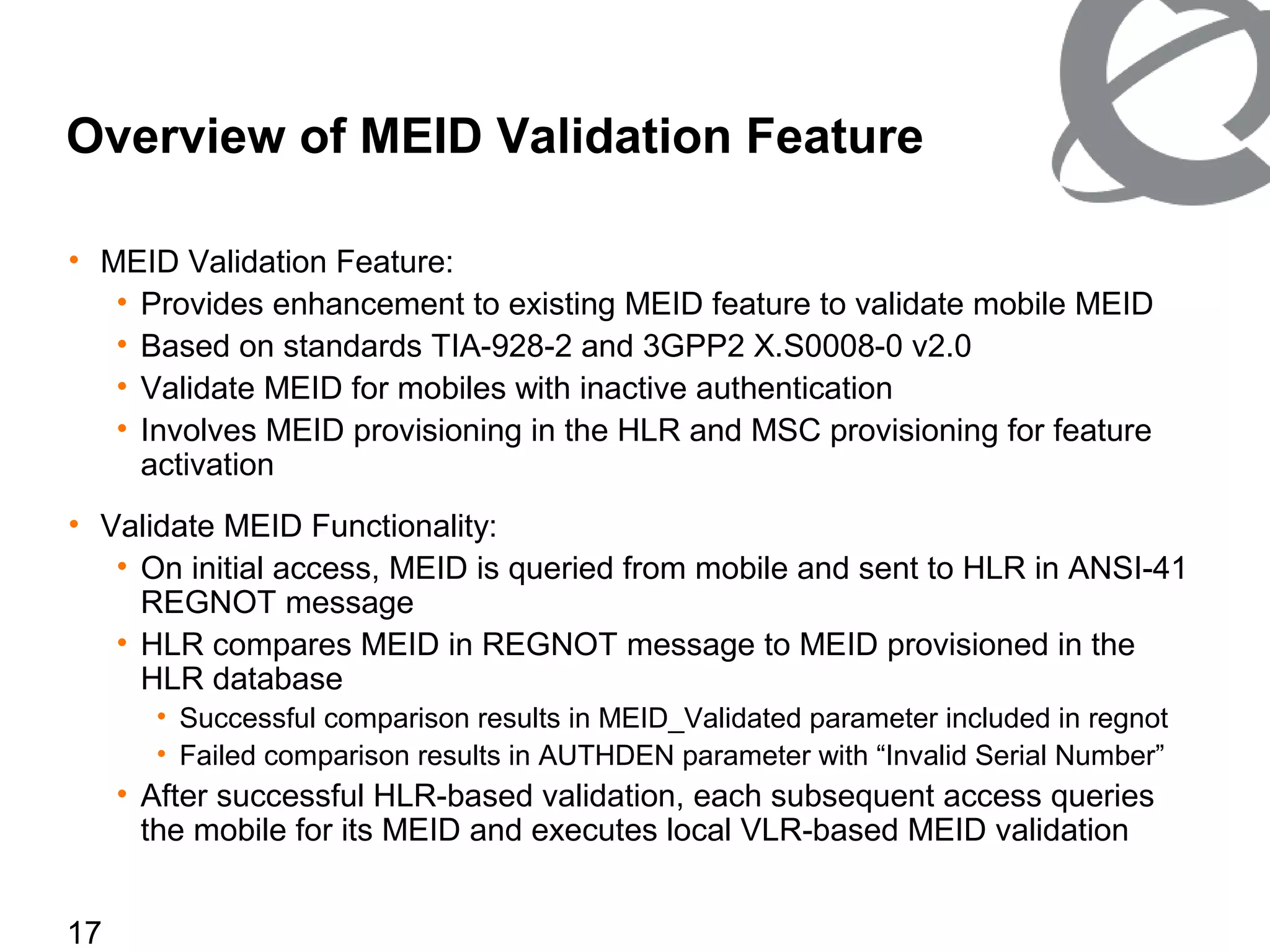 17
Overview of MEID Validation Feature
• MEID Validation Feature:
• Provides enhancement to existing MEID feature to validate mobile MEID
• Based on standards TIA-928-2 and 3GPP2 X.S0008-0 v2.0
• Validate MEID for mobiles with inactive authentication
• Involves MEID provisioning in the HLR and MSC provisioning for feature
activation
• Validate MEID Functionality:
• On initial access, MEID is queried from mobile and sent to HLR in ANSI-41
REGNOT message
• HLR compares MEID in REGNOT message to MEID provisioned in the
HLR database
• Successful comparison results in MEID_Validated parameter included in regnot
• Failed comparison results in AUTHDEN parameter with “Invalid Serial Number”
• After successful HLR-based validation, each subsequent access queries
the mobile for its MEID and executes local VLR-based MEID validation
 