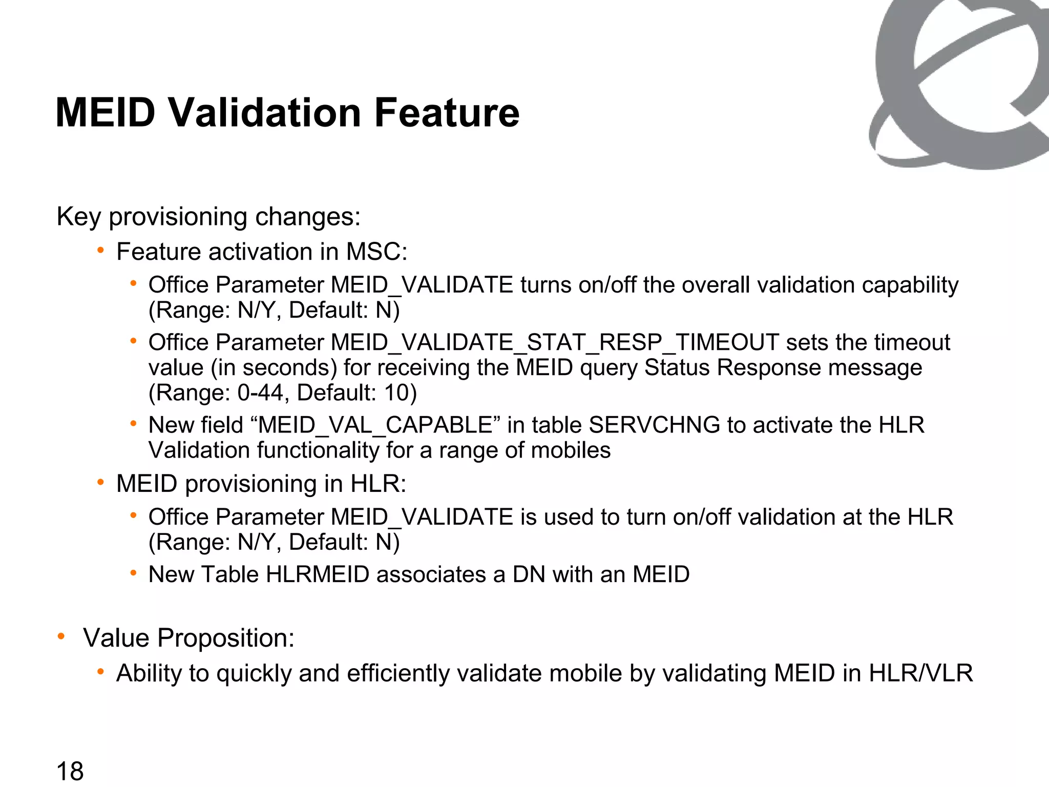 18
MEID Validation Feature
Key provisioning changes:
• Feature activation in MSC:
• Office Parameter MEID_VALIDATE turns on/off the overall validation capability
(Range: N/Y, Default: N)
• Office Parameter MEID_VALIDATE_STAT_RESP_TIMEOUT sets the timeout
value (in seconds) for receiving the MEID query Status Response message
(Range: 0-44, Default: 10)
• New field “MEID_VAL_CAPABLE” in table SERVCHNG to activate the HLR
Validation functionality for a range of mobiles
• MEID provisioning in HLR:
• Office Parameter MEID_VALIDATE is used to turn on/off validation at the HLR
(Range: N/Y, Default: N)
• New Table HLRMEID associates a DN with an MEID
• Value Proposition:
• Ability to quickly and efficiently validate mobile by validating MEID in HLR/VLR
 