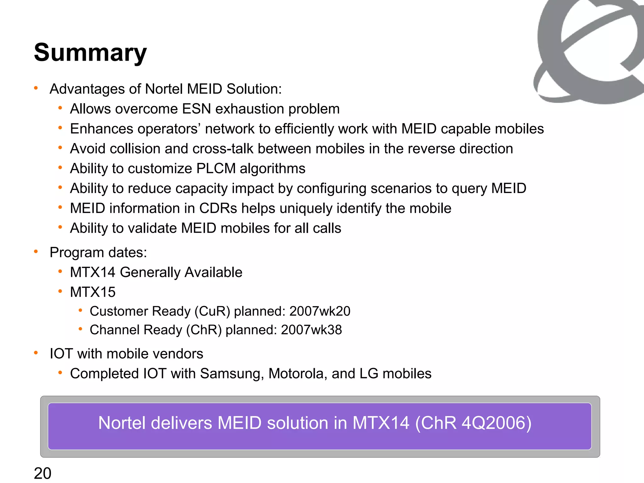20
Summary
• Advantages of Nortel MEID Solution:
• Allows overcome ESN exhaustion problem
• Enhances operators’ network to efficiently work with MEID capable mobiles
• Avoid collision and cross-talk between mobiles in the reverse direction
• Ability to customize PLCM algorithms
• Ability to reduce capacity impact by configuring scenarios to query MEID
• MEID information in CDRs helps uniquely identify the mobile
• Ability to validate MEID mobiles for all calls
• Program dates:
• MTX14 Generally Available
• MTX15
• Customer Ready (CuR) planned: 2007wk20
• Channel Ready (ChR) planned: 2007wk38
• IOT with mobile vendors
• Completed IOT with Samsung, Motorola, and LG mobiles
Nortel delivers MEID solution in MTX14 (ChR 4Q2006)
 