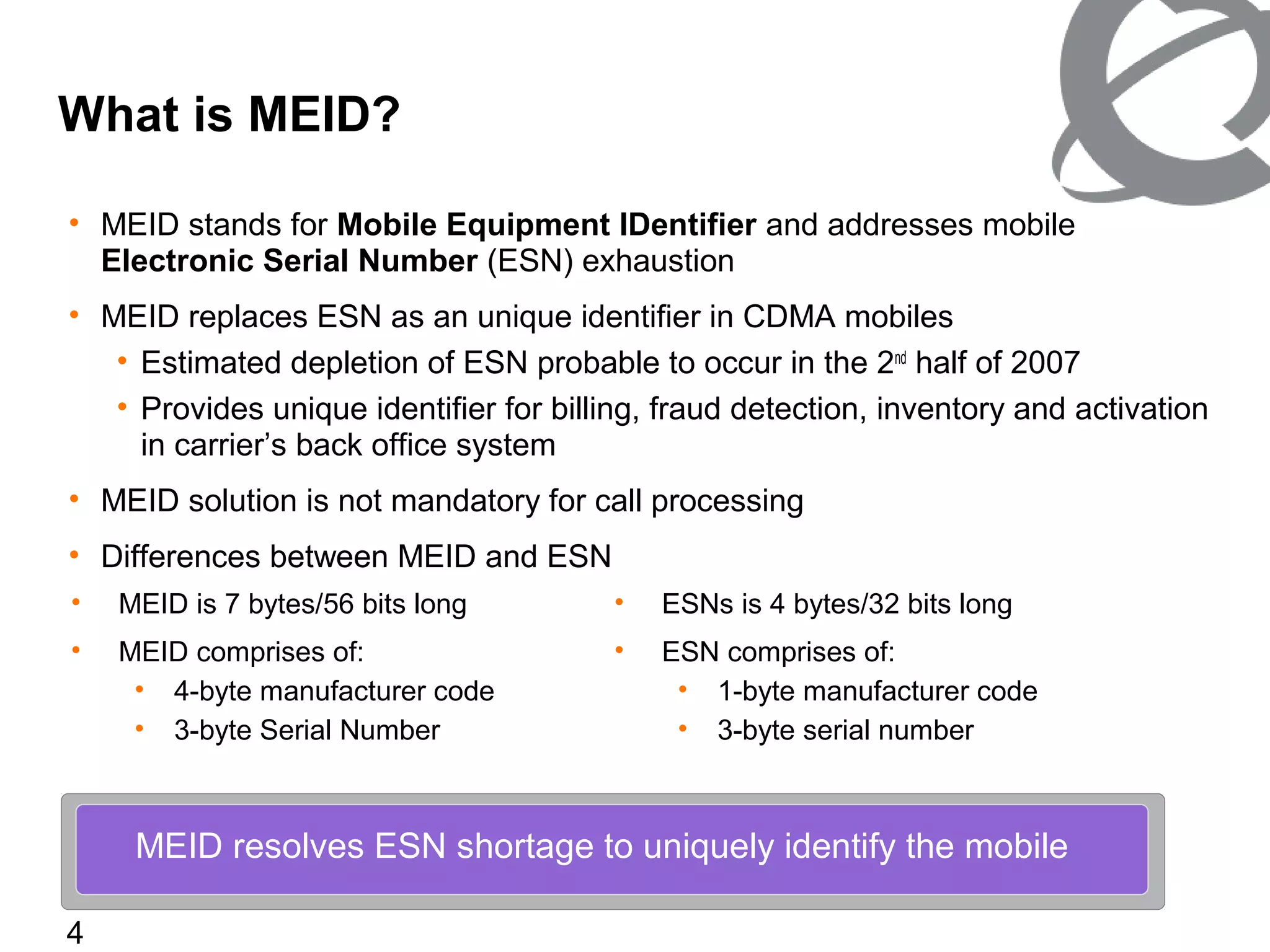 4
• MEID stands for Mobile Equipment IDentifier and addresses mobile
Electronic Serial Number (ESN) exhaustion
• MEID replaces ESN as an unique identifier in CDMA mobiles
• Estimated depletion of ESN probable to occur in the 2nd
half of 2007
• Provides unique identifier for billing, fraud detection, inventory and activation
in carrier’s back office system
• MEID solution is not mandatory for call processing
• Differences between MEID and ESN
What is MEID?
MEID resolves ESN shortage to uniquely identify the mobile
• MEID is 7 bytes/56 bits long
• MEID comprises of:
• 4-byte manufacturer code
• 3-byte Serial Number
• ESNs is 4 bytes/32 bits long
• ESN comprises of:
• 1-byte manufacturer code
• 3-byte serial number
 