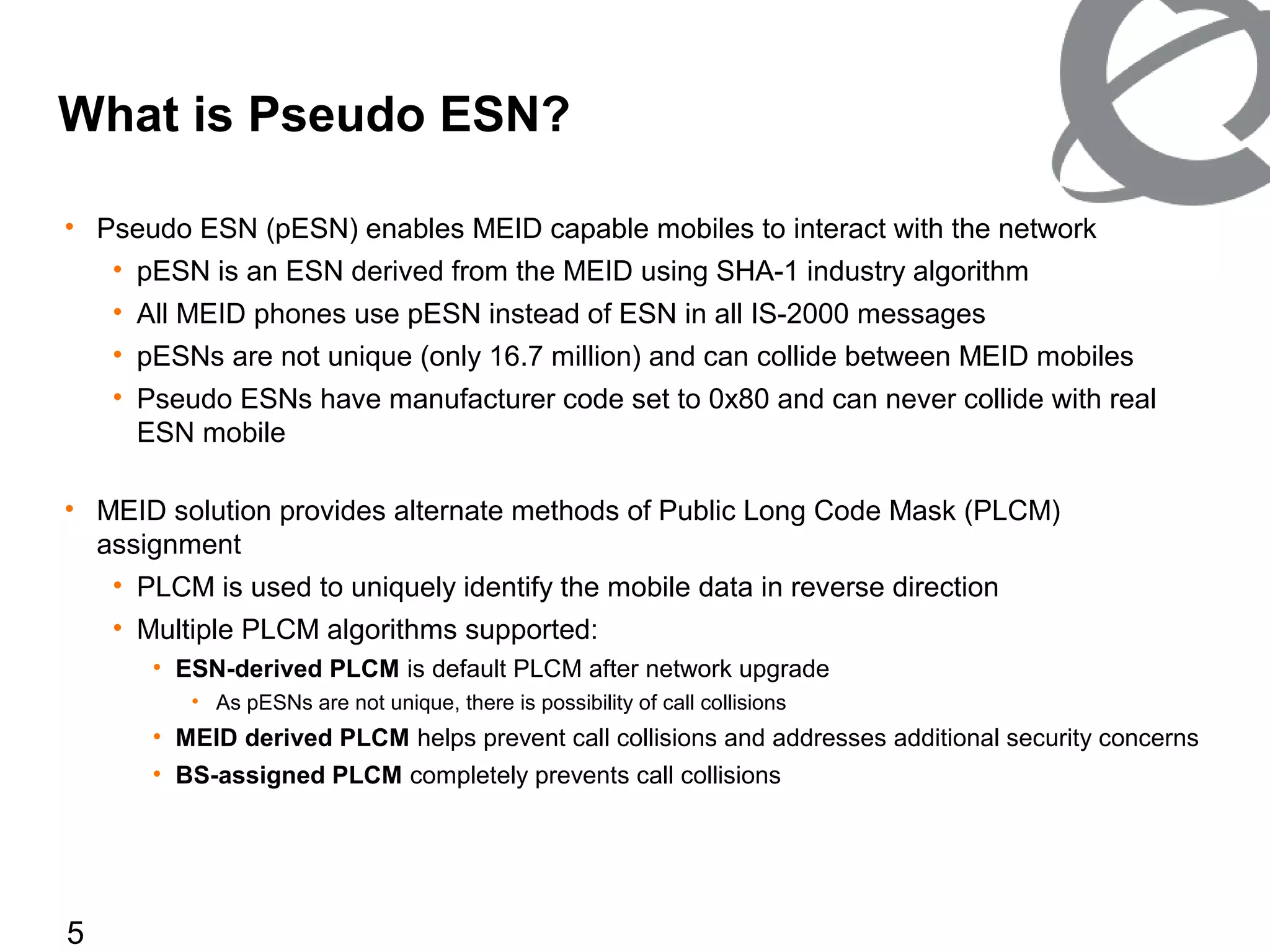 5
• Pseudo ESN (pESN) enables MEID capable mobiles to interact with the network
• pESN is an ESN derived from the MEID using SHA-1 industry algorithm
• All MEID phones use pESN instead of ESN in all IS-2000 messages
• pESNs are not unique (only 16.7 million) and can collide between MEID mobiles
• Pseudo ESNs have manufacturer code set to 0x80 and can never collide with real
ESN mobile
• MEID solution provides alternate methods of Public Long Code Mask (PLCM)
assignment
• PLCM is used to uniquely identify the mobile data in reverse direction
• Multiple PLCM algorithms supported:
• ESN-derived PLCM is default PLCM after network upgrade
• As pESNs are not unique, there is possibility of call collisions
• MEID derived PLCM helps prevent call collisions and addresses additional security concerns
• BS-assigned PLCM completely prevents call collisions
What is Pseudo ESN?
 