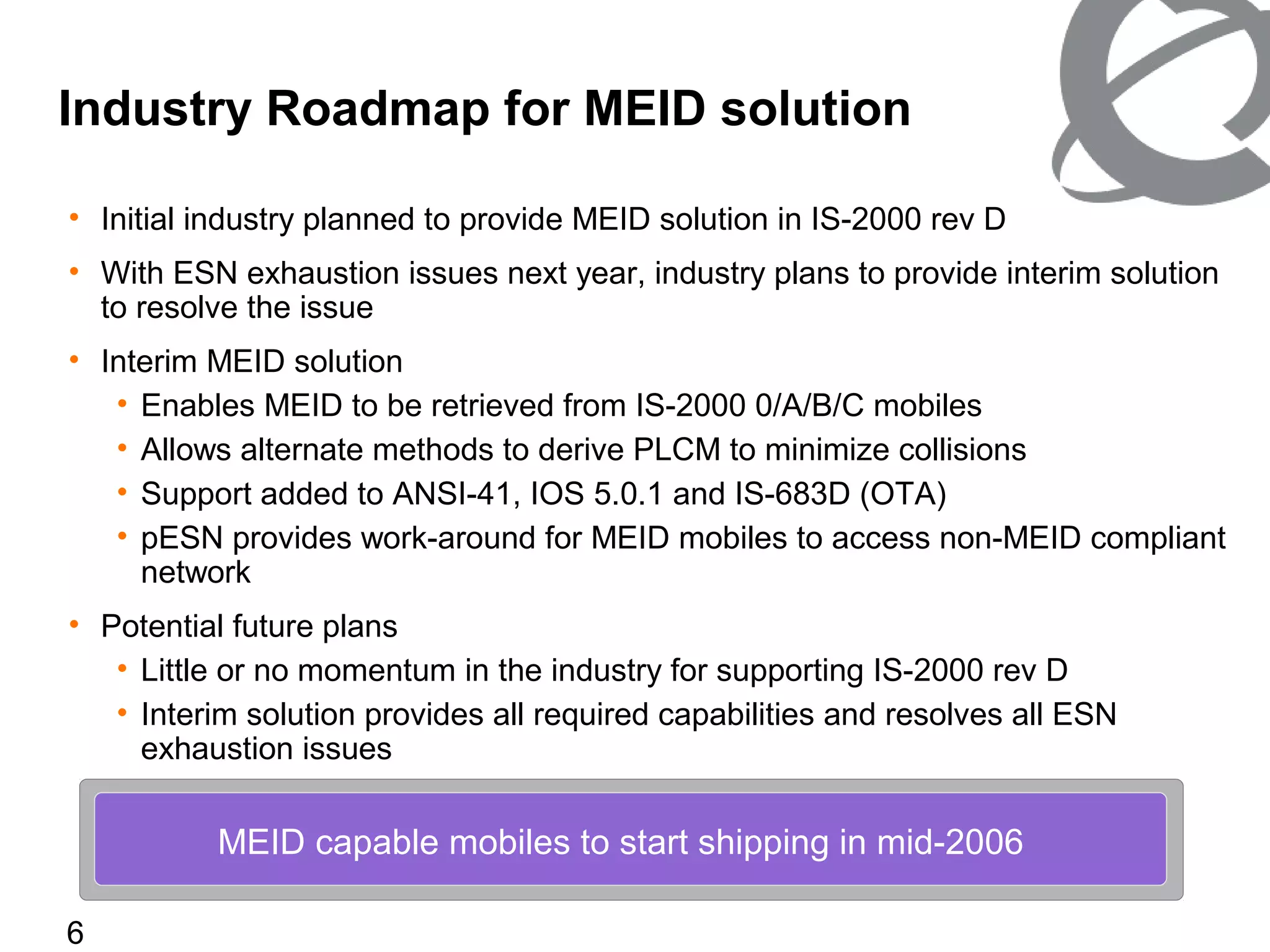 6
• Initial industry planned to provide MEID solution in IS-2000 rev D
• With ESN exhaustion issues next year, industry plans to provide interim solution
to resolve the issue
• Interim MEID solution
• Enables MEID to be retrieved from IS-2000 0/A/B/C mobiles
• Allows alternate methods to derive PLCM to minimize collisions
• Support added to ANSI-41, IOS 5.0.1 and IS-683D (OTA)
• pESN provides work-around for MEID mobiles to access non-MEID compliant
network
• Potential future plans
• Little or no momentum in the industry for supporting IS-2000 rev D
• Interim solution provides all required capabilities and resolves all ESN
exhaustion issues
Industry Roadmap for MEID solution
MEID capable mobiles to start shipping in mid-2006
 