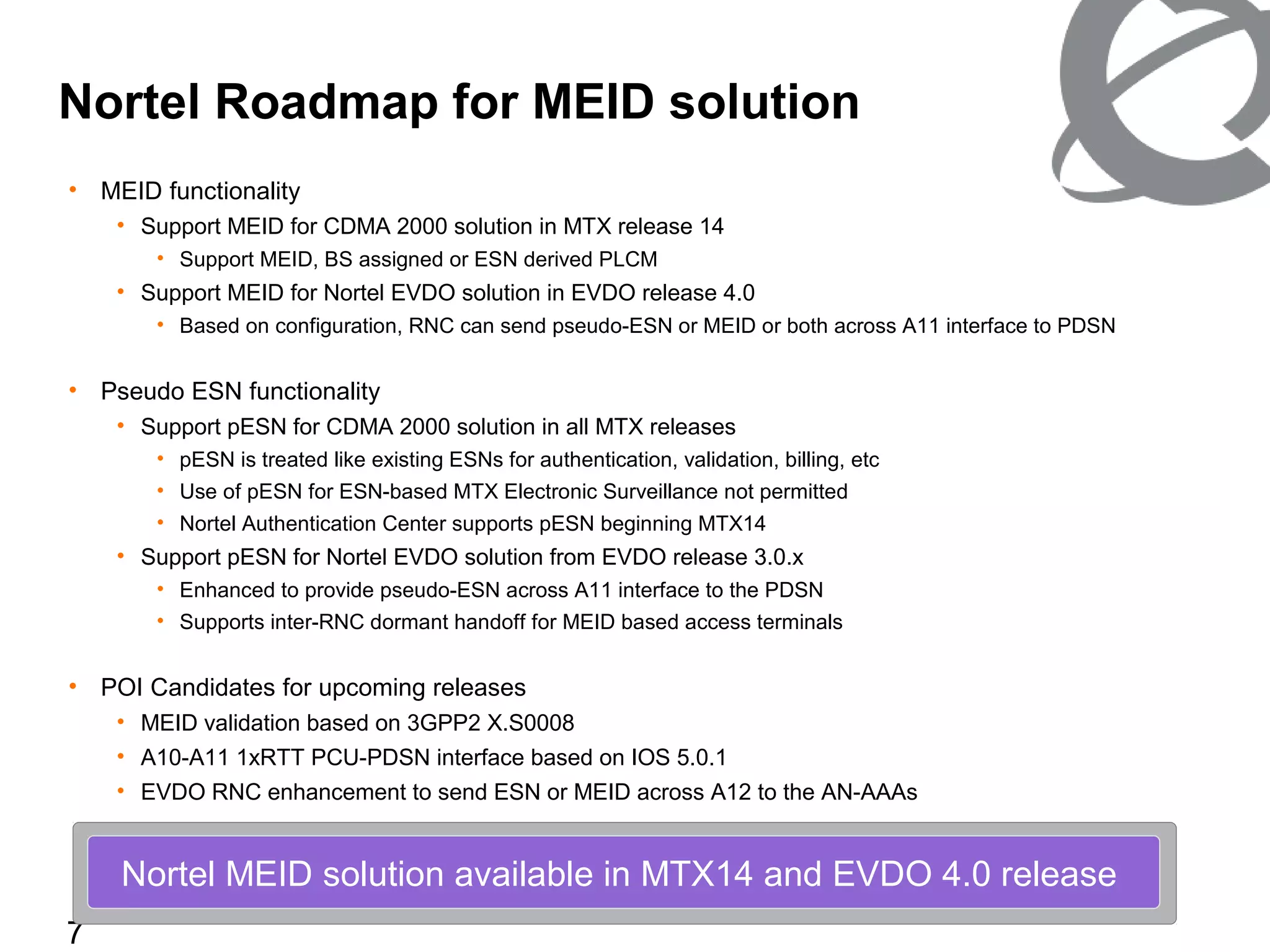 7
• MEID functionality
• Support MEID for CDMA 2000 solution in MTX release 14
• Support MEID, BS assigned or ESN derived PLCM
• Support MEID for Nortel EVDO solution in EVDO release 4.0
• Based on configuration, RNC can send pseudo-ESN or MEID or both across A11 interface to PDSN
• Pseudo ESN functionality
• Support pESN for CDMA 2000 solution in all MTX releases
• pESN is treated like existing ESNs for authentication, validation, billing, etc
• Use of pESN for ESN-based MTX Electronic Surveillance not permitted
• Nortel Authentication Center supports pESN beginning MTX14
• Support pESN for Nortel EVDO solution from EVDO release 3.0.x
• Enhanced to provide pseudo-ESN across A11 interface to the PDSN
• Supports inter-RNC dormant handoff for MEID based access terminals
• POI Candidates for upcoming releases
• MEID validation based on 3GPP2 X.S0008
• A10-A11 1xRTT PCU-PDSN interface based on IOS 5.0.1
• EVDO RNC enhancement to send ESN or MEID across A12 to the AN-AAAs
Nortel Roadmap for MEID solution
Nortel MEID solution available in MTX14 and EVDO 4.0 release
 